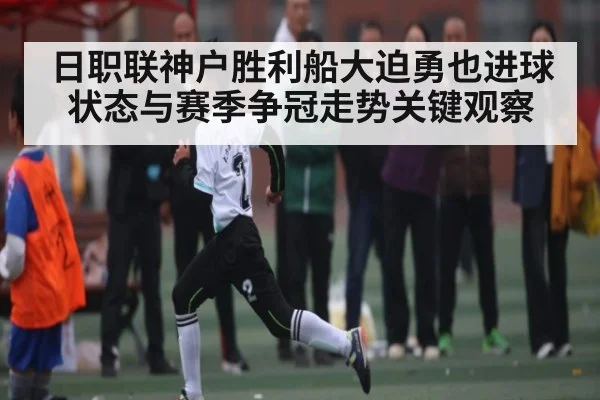 日职联神户胜利船大迫勇也进球状态与赛季争冠走势关键观察（KAIYUN SPORTS）