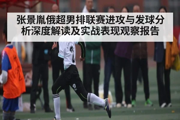 张景胤俄超男排联赛进攻与发球分析深度解读及实战表现观察报告